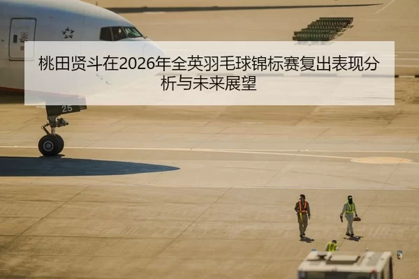 桃田贤斗在2026年全英羽毛球锦标赛复出表现分析与未来展望
