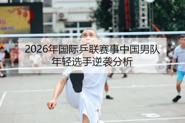 2026年国际乒联赛事中国男队年轻选手逆袭分析