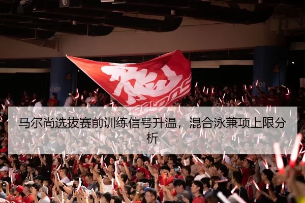 马尔尚选拔赛前训练信号升温，混合泳兼项上限分析