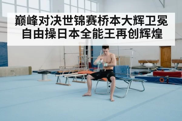 巅峰对决世锦赛桥本大辉卫冕自由操日本全能王再创辉煌