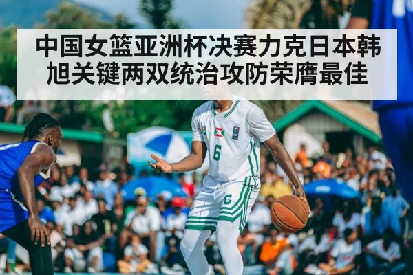 中国女篮亚洲杯决赛力克日本韩旭关键两双统治攻防荣膺最佳