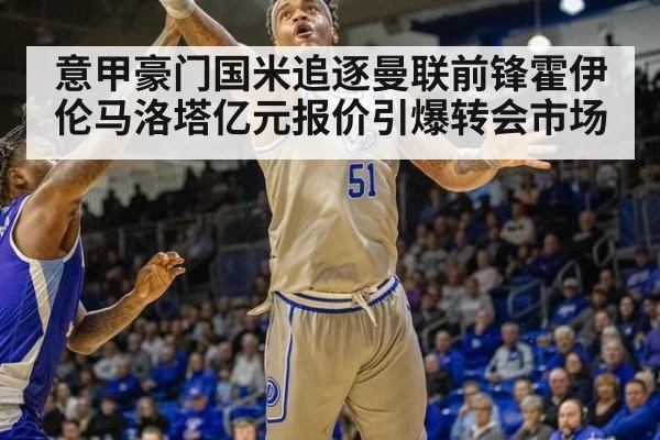 意甲豪门国米追逐曼联前锋霍伊伦马洛塔亿元报价引爆转会市场